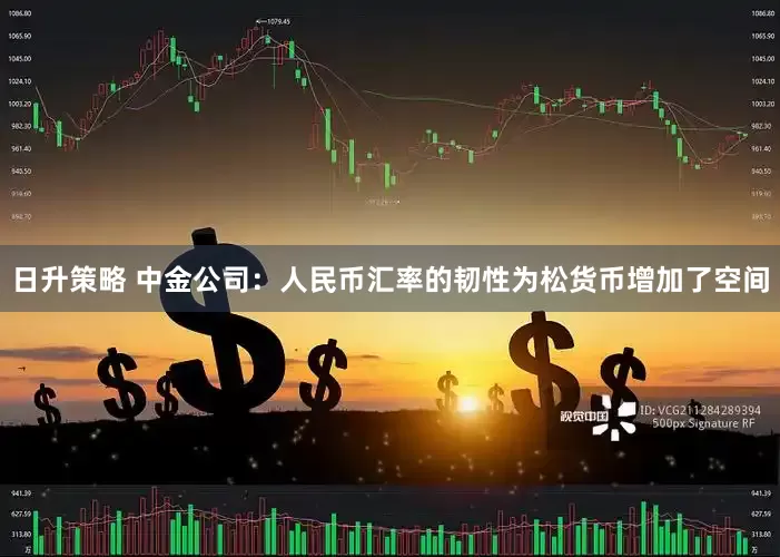 日升策略 中金公司：人民币汇率的韧性为松货币增加了空间