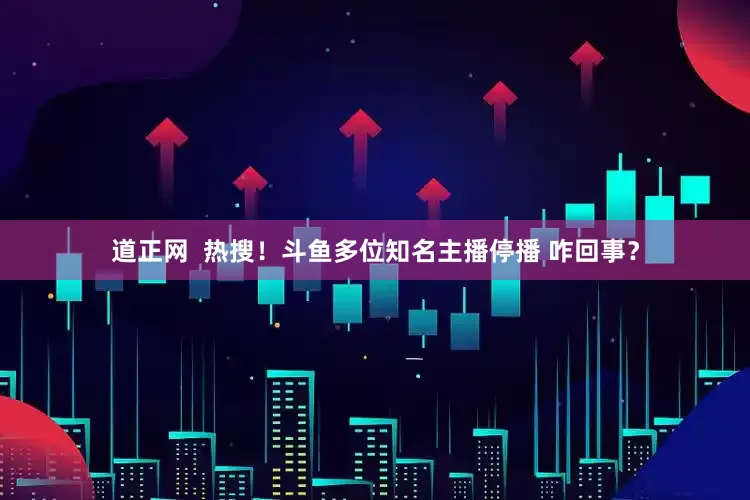 道正网  热搜！斗鱼多位知名主播停播 咋回事？