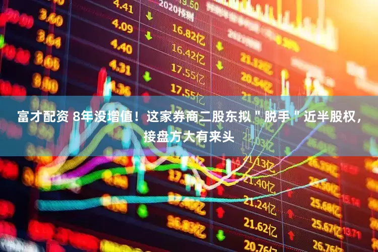 富才配资 8年没增值！这家券商二股东拟＂脱手＂近半股权，接盘方大有来头