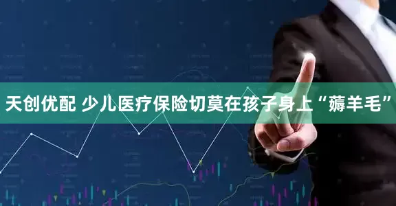 天创优配 少儿医疗保险切莫在孩子身上“薅羊毛”