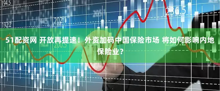 51配资网 开放再提速！外资加码中国保险市场 将如何影响内地保险业？