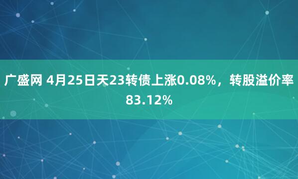 广盛网 4月25日天23转债上涨0.08%，转股溢价率83.12%
