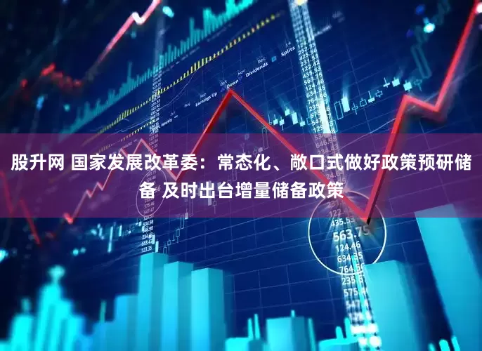 股升网 国家发展改革委：常态化、敞口式做好政策预研储备 及时出台增量储备政策