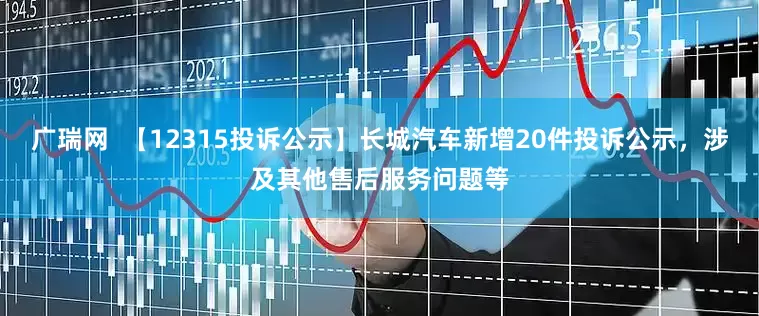 广瑞网  【12315投诉公示】长城汽车新增20件投诉公示，涉及其他售后服务问题等