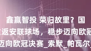 鑫赢智投 荣归故里？国米两将或重返安联球场，稳步迈向欧冠决赛_索默_帕瓦尔_比赛