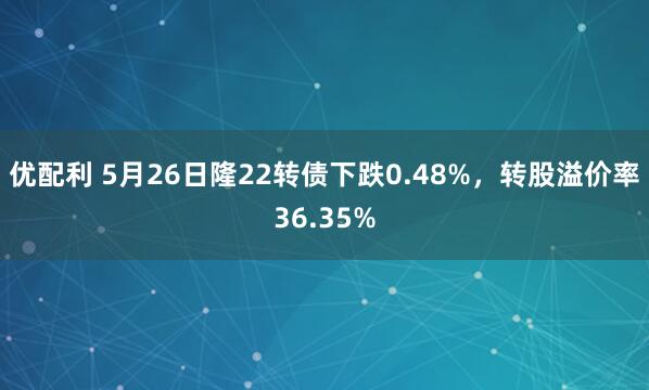 优配利 5月26日隆22转债下跌0.48%，转股溢价率36.35%