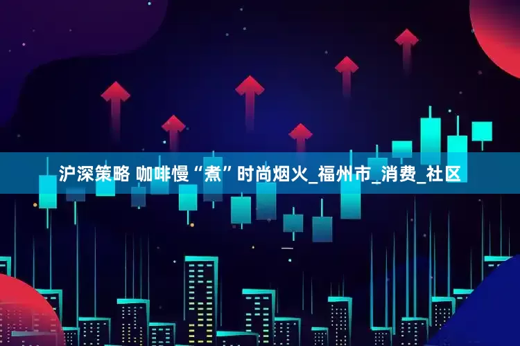 沪深策略 咖啡慢“煮”时尚烟火_福州市_消费_社区