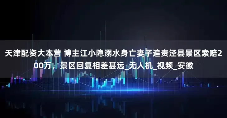 天津配资大本营 博主江小隐溺水身亡妻子追责泾县景区索赔200万，景区回复相差甚远_无人机_视频_安徽