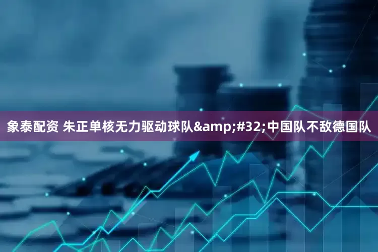 象泰配资 朱正单核无力驱动球队&#32;中国队不敌德国队