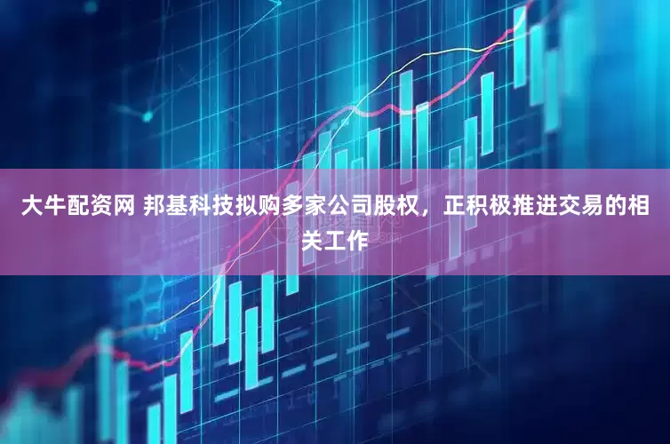 大牛配资网 邦基科技拟购多家公司股权，正积极推进交易的相关工作