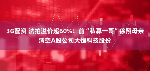 3G配资 法拍溢价超60%！前“私募一哥”徐翔母亲清空A股公司大恒科技股份