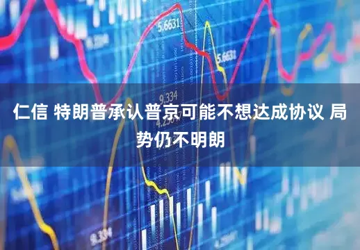 仁信 特朗普承认普京可能不想达成协议 局势仍不明朗