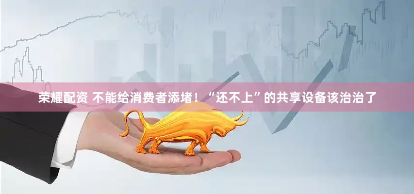 荣耀配资 不能给消费者添堵！“还不上”的共享设备该治治了