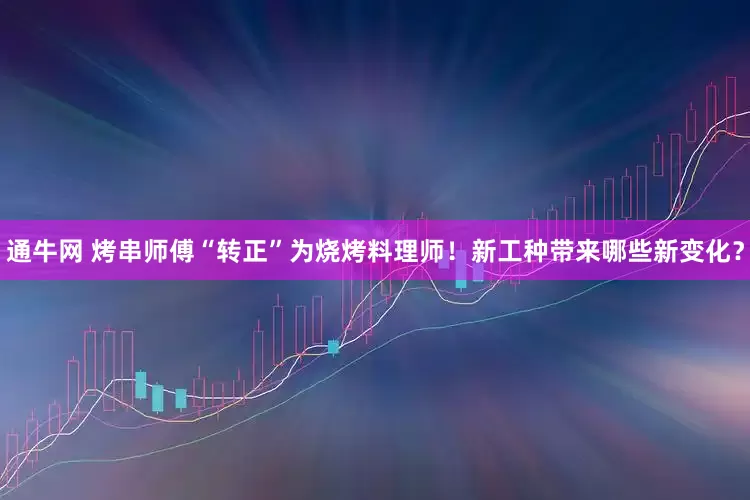 通牛网 烤串师傅“转正”为烧烤料理师！新工种带来哪些新变化？