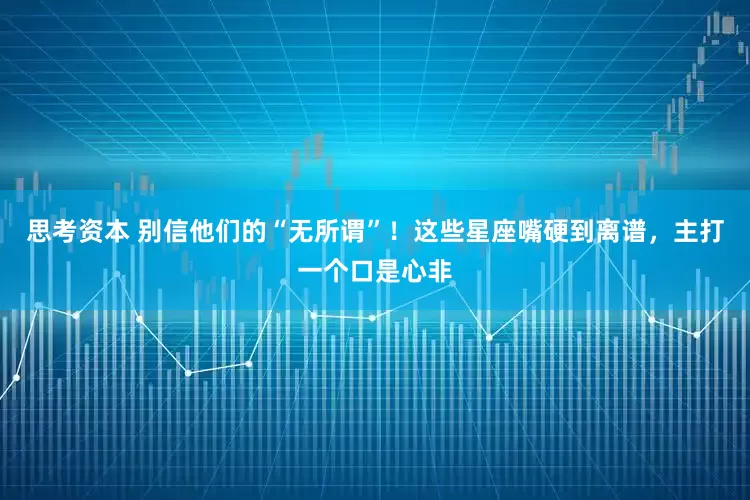 思考资本 别信他们的“无所谓”！这些星座嘴硬到离谱，主打一个口是心非