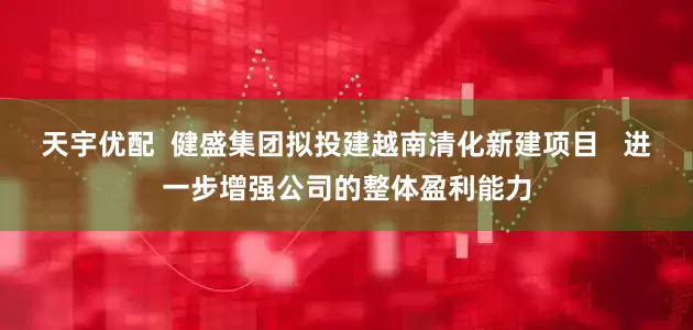 天宇优配  健盛集团拟投建越南清化新建项目   进一步增强公司的整体盈利能力