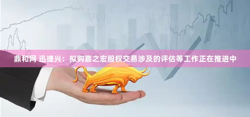 鼎和网 迅捷兴：拟购嘉之宏股权交易涉及的评估等工作正在推进中