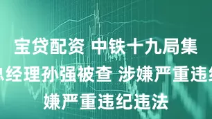 宝贷配资 中铁十九局集团副总经理孙强被查 涉嫌严重违纪违法